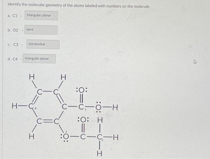 Identify the molecular geometry of the atoms labeled with numbers on the molecule.
a. C1
b. 02
c. C3-
triangular planar
-
bent
tetrahedral
d. C4 triangular planar
H
H-C
H
CIC
H
:O:
||
C-C-0-H
:O: H
|| |
:O-C-C-H
H
4