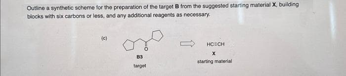 Outline a synthetic scheme for the preparation of the target B from the suggested starting material X, building.
blocks with six carbons or less, and any additional reagents as necessary.
(c)
oso
B3
target
HCECH
X
starting material
