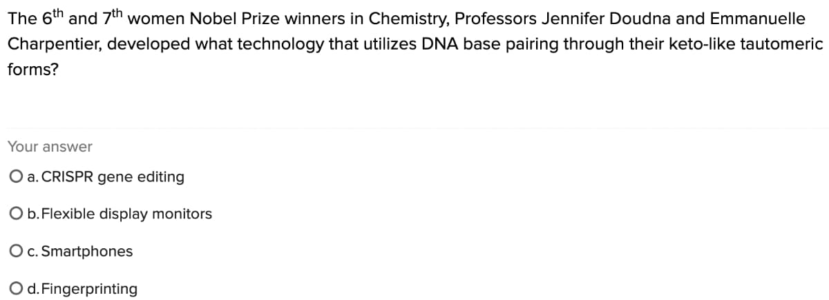 The 6th and 7th women Nobel Prize winners in Chemistry, Professors Jennifer Doudna and Emmanuelle
Charpentier, developed what technology that utilizes DNA base pairing through their keto-like tautomeric
forms?
Your answer
O a. CRISPR gene editing
O b. Flexible display monitors
O c. Smartphones
O d. Fingerprinting