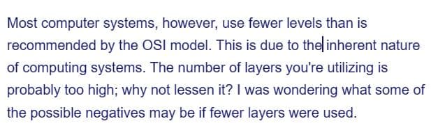 Most computer systems, however, use fewer levels than is
recommended by the OSI model. This is due to the inherent nature
of computing systems. The number of layers you're utilizing is
probably too high; why not lessen it? I was wondering what some of
the possible negatives may be if fewer layers were used.