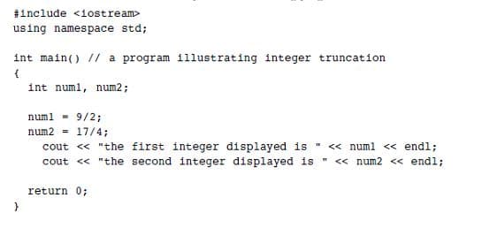 #include <1ostream>
using namespace std;
int main() // a program 11lustrating integer truncation
int numl, num2;
num1 9/2;
num2 - 17/4;
cout <« "the first integer displayed is " << numl << endl;
cout <« "the second integer displayed is " « num2 <« end%;
return 0;
