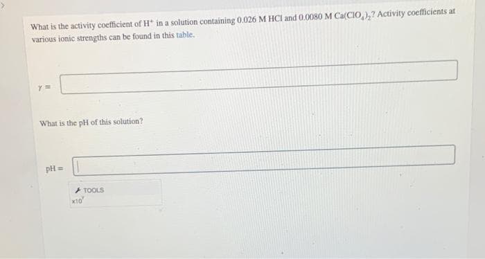 What is the activity coefficient of H* in a solution containing 0.026 M HCI and 0.0080 M Ca(CIO)₂? Activity coefficients at
various ionic strengths can be found in this table.
Y =
What is the pH of this solution?
pH =
TOOLS
*10*