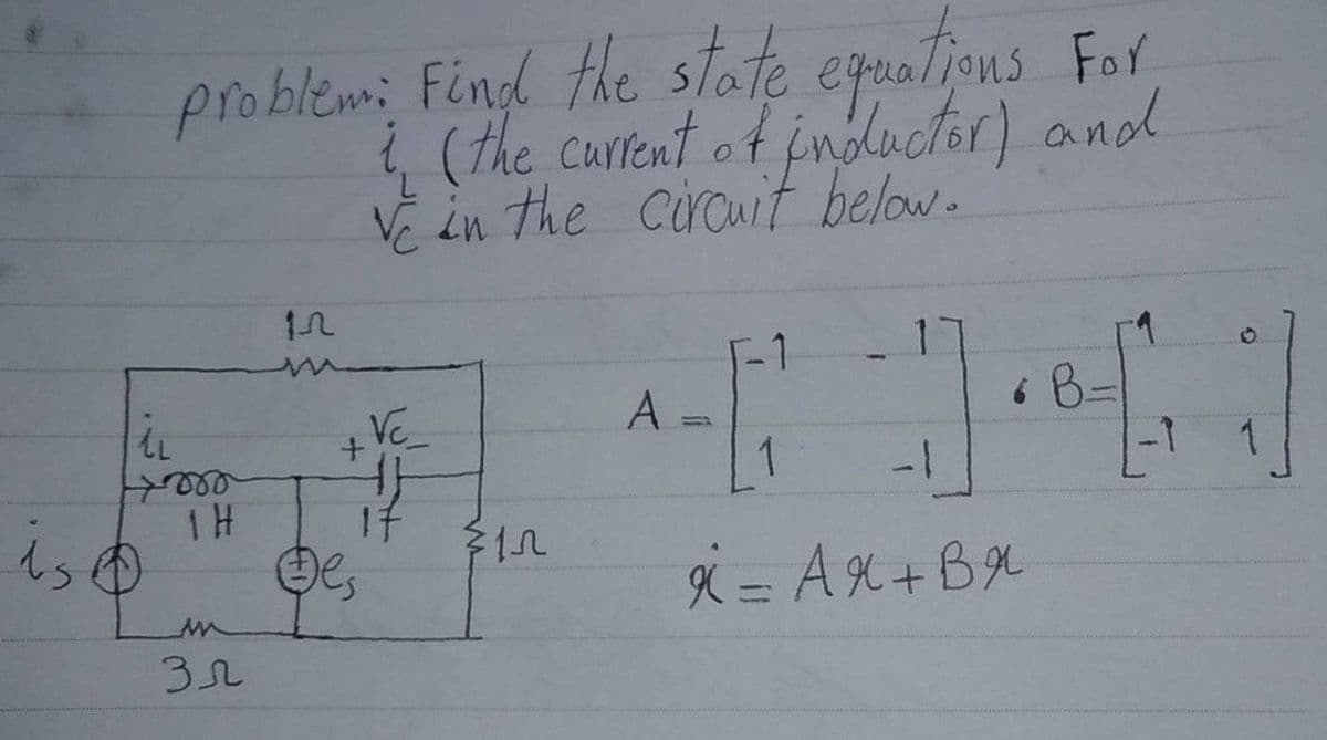 is
problem: Find the state equations For
i (the current of inductor) and
ve in the circuit below.
In
-1
1
A
• B-
+VC_
{}
1
-1
x = AX+BX
il
Horo
1H
зл
MEN
$1.2
1
-1
1