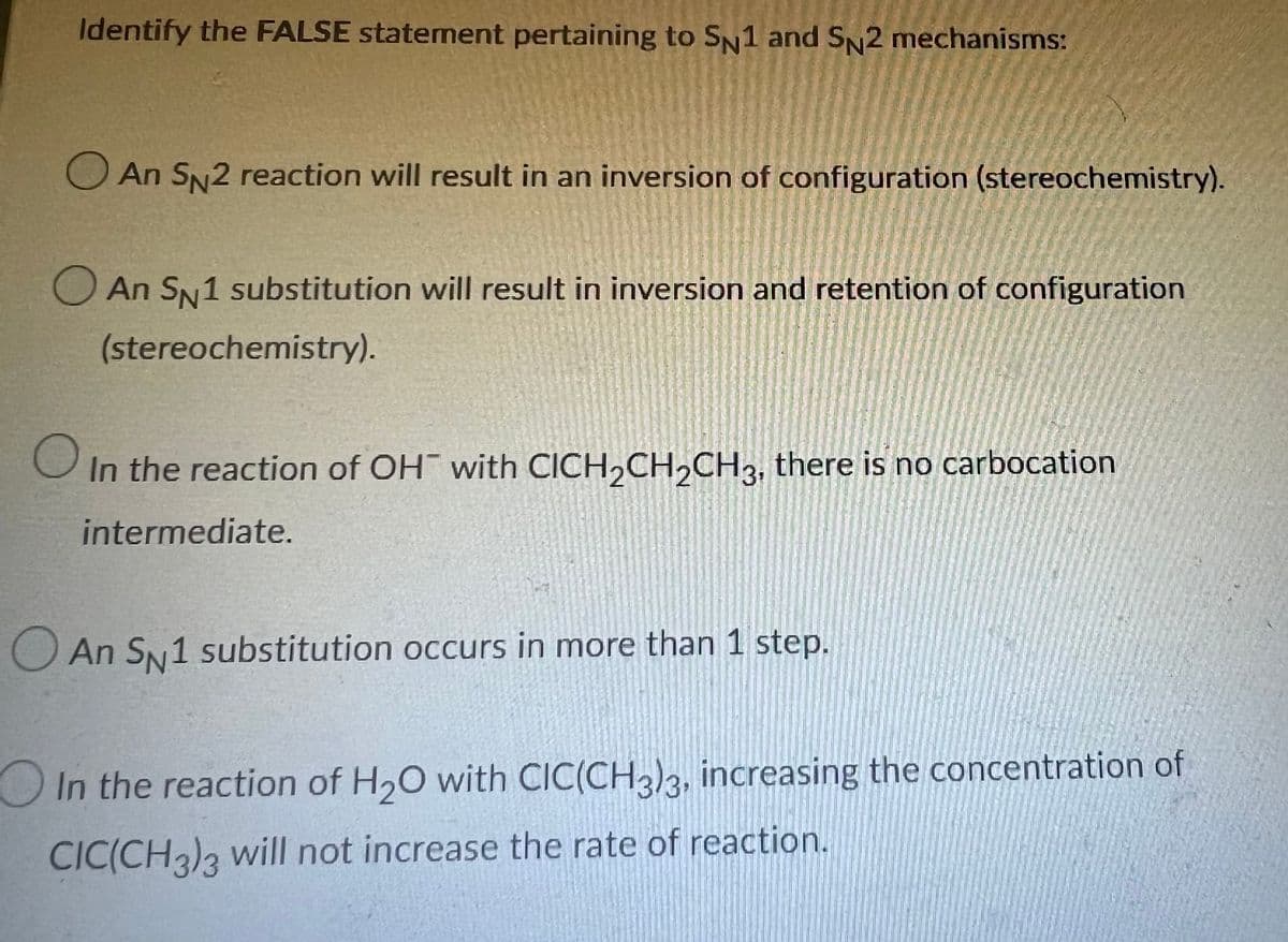 Identify the FALSE statement pertaining to SN1 and SN2 mechanisms:
An SN2 reaction will result in an inversion of configuration (stereochemistry).
An SN1 substitution will result in inversion and retention of configuration
(stereochemistry).
O in
In the reaction of OH with CICH₂CH₂CH3, there is no carbocation
intermediate.
An SN1 substitution occurs in more than 1 step.
In the reaction of H₂O with CIC(CH3)3, increasing the concentration of
CIC(CH3)3 will not increase the rate of reaction.
