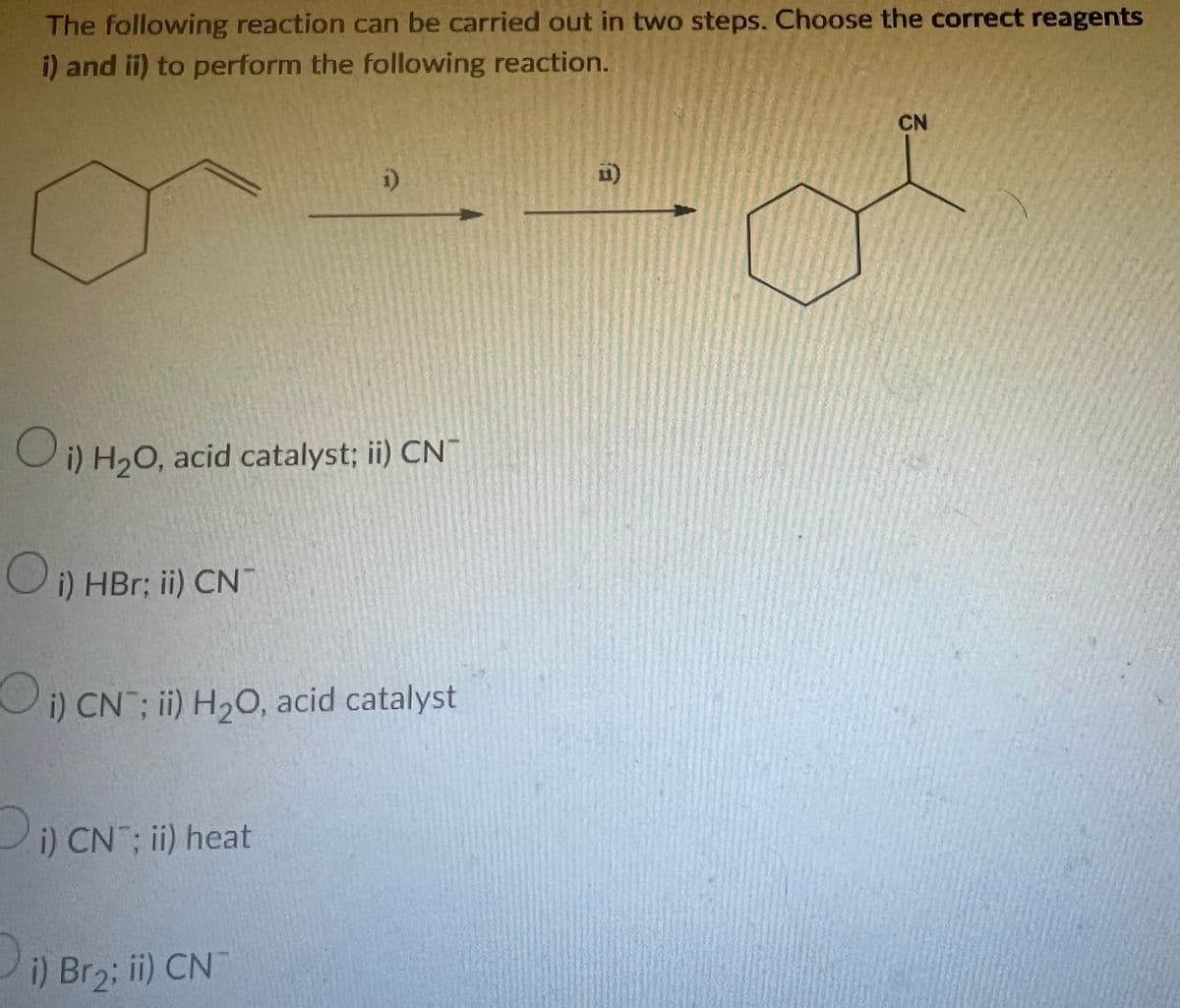 The following reaction can be carried out in two steps. Choose the correct reagents
i) and ii) to perform the following reaction.
CN
Oi) H₂O, acid catalyst; ii) CN
Oi) HBr; ii) CNT
Oi) CN; ii) H₂O, acid catalyst
i) CN; ii) heat
i) Br₂; ii) CN
.