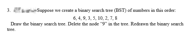 Suppose we create a binary search tree (BST) of numbers in this order:
6, 4, 9, 3, 5, 10, 2, 7, 8
Draw the binary search tree. Delete the node "9" in the tree. Redrawn the binary search
tree.
3.
