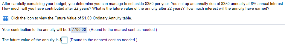 After carefully exmaining your budget, you determine you can manage to set aside $350 per year. You set up an annuity due of $350 annually at 6% annual interest.
How much will you have contributed after 22 years? What is the future value of the annuity after 22 years? How much interest will the annuity have earned?
Click the icon to view the Future Value of $1.00 Ordinary Annuity table.
Your contribution to the annuity will be S 7700.00 . (Round to the nearest cent as needed.)
The future value of the annuity is S
(Round to the nearest cent as needed.)
