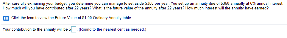 After carefully exmaining your budget, you determine you can manage to set aside $350 per year. You set up an annuity due of $350 annually at 6% annual interest.
How much will you have contributed after 22 years? What is the future value of the annuity after 22 years? How much interest will the annuity have earned?
E Click the icon to view the Future Value of $1.00 Ordinary Annuity table.
Your contribution to the annuity will be $
(Round to the nearest cent as needed.)
