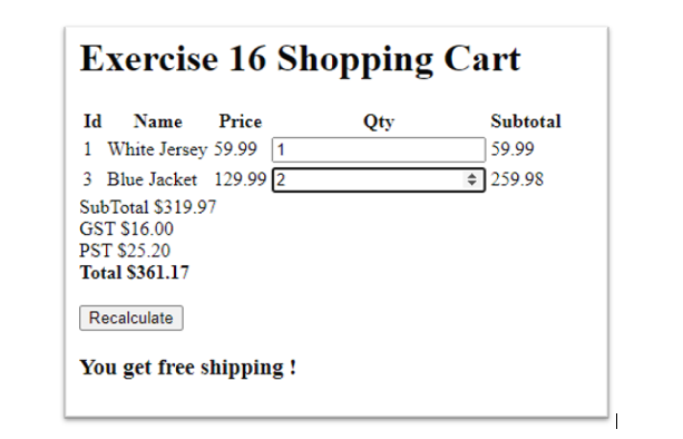 Exercise 16 Shopping Cart
Id
Name
Price
Qty
Subtotal
1 White Jersey 59.99 1
3 Blue Jacket 129.99 2
| 59.99
| 259.98
SubTotal $319.97
GST S16.00
PST $25.20
Total S361.17
Recalculate
You get free shipping !
