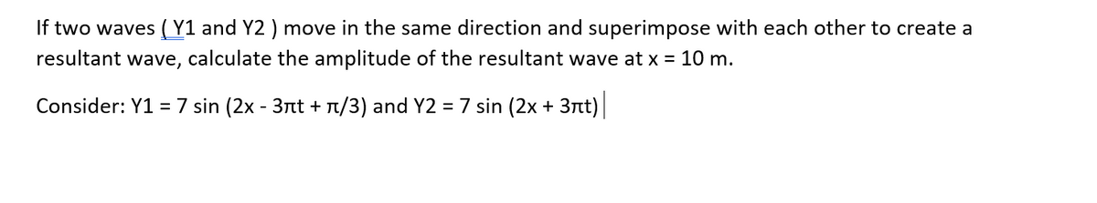 If two waves ( Y1 and Y2 ) move in the same direction and superimpose with each other to create a
resultant wave, calculate the amplitude of the resultant wave at x = 10 m.
Consider: Y1 = 7 sin (2x - 3nt + T/3) and Y2 = 7 sin (2x + 3nt)
%3D
