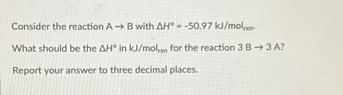 Consider the reaction A B with AH° = -50.97 kJ/moln-
What should be the AH° in kJ/molm for the reaction 3 B→ 3 A?
Report your answer to three decimal places.
