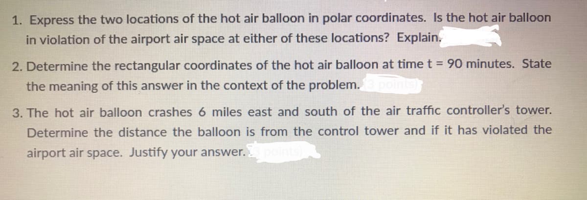 1. Express the two locations of the hot air balloon in polar coordinates. Is the hot air balloon
in violation of the airport air space at either of these locations? Explain.
2. Determine the rectangular coordinates of the hot air balloon at time t = 90 minutes. State
the meaning of this answer in the context of the problem.
3. The hot air balloon crashes 6 miles east and south of the air traffic controller's tower.
Determine the distance the balloon is from the control tower and if it has violated the
airport air space. Justify your answer.
