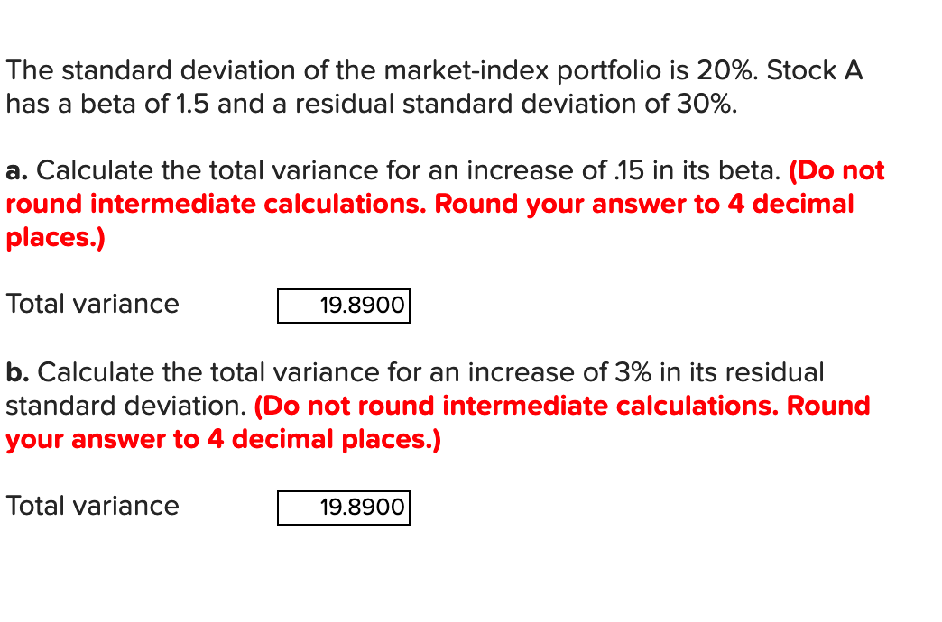The standard deviation of the market-index portfolio is 20%. Stock A
has a beta of 1.5 and a residual standard deviation of 30%.
a. Calculate the total variance for an increase of .15 in its beta. (Do not
round intermediate calculations. Round your answer to 4 decimal
places.)
Total variance
19.8900
b. Calculate the total variance for an increase of 3% in its residual
standard deviation. (Do not round intermediate calculations. Round
your answer to 4 decimal places.)
Total variance
19.8900