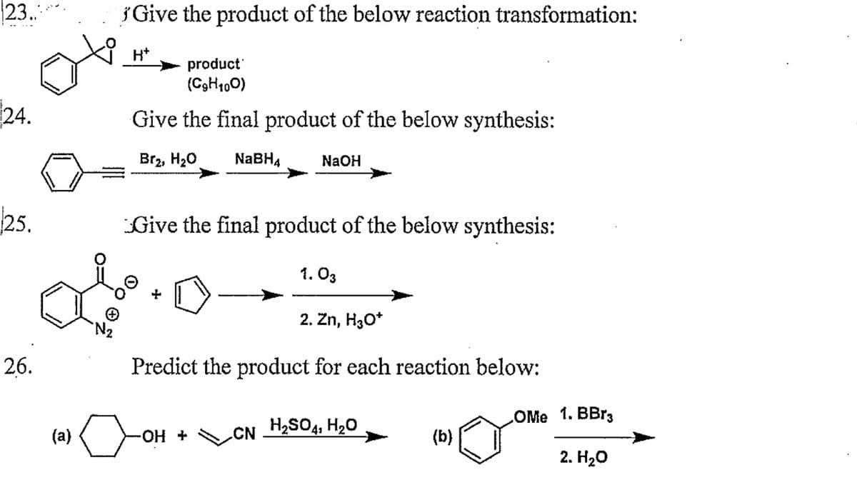 23..
24.
25.
26.
(a)
№₂
Give the product of the below reaction transformation:
H*
product
(CgH100)
Give the final product of the below synthesis:
Br2, H₂O NaBH4 NaOH
Give the final product of the below synthesis:
-OH +
1.03
Predict the product for each reaction below:
CN
2. Zn, H₂O*
H₂SO4, H₂O
(b)
LOMe
1. BBr3
2. H₂O