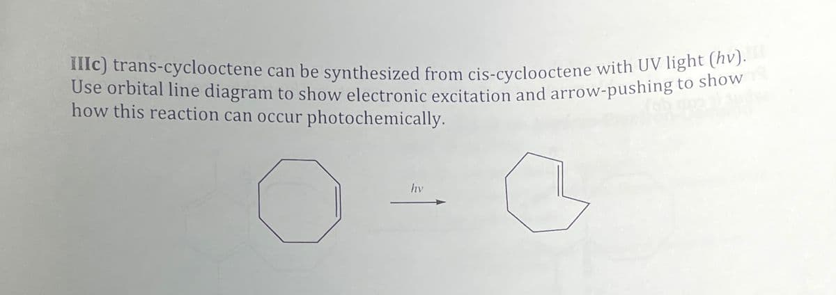 IIIC) trans-cyclooctene can be synthesized from cis-cyclooctene with UV light (hv).
Use orbital line diagram to show electronic excitation and arrow-pushing to show
how this reaction can occur photochemically.
hy