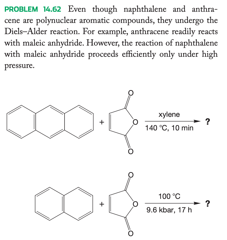 PROBLEM 14.62 Even though naphthalene and anthra-
cene are polynuclear aromatic compounds, they undergo the
Diels-Alder reaction. For example, anthracene readily reacts
with maleic anhydride. However, the reaction of naphthalene
with maleic anhydride proceeds efficiently only under high
pressure.
+
+
O
xylene
140 °C, 10 min
100 °C
9.6 kbar, 17 h
?