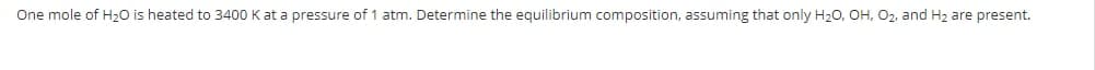 One mole of H2O is heated to 3400 K at a pressure of 1 atm. Determine the equilibrium composition, assuming that only H20, OH, O2, and H2 are present.

