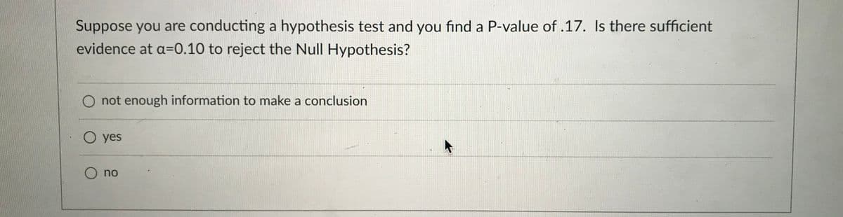 Suppose you are conducting a hypothesis test and you find a P-value of .17. Is there sufficient
evidence at a=0.10 to reject the Null Hypothesis?
O not enough information to make a conclusion
O yes
O no

