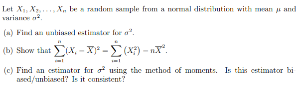 Let X1, X2, ..., X, be a random sample from a normal distribution with mean µ and
variance o?.
(a) Find an unbiased estimator for o?.
( b) Show that Σ(x-Χ? Σ (Χ )- nX.
i=1
i=1
(c) Find an estimator for o? using the method of moments. Is this estimator bi-
ased/unbiased? Is it consistent?
