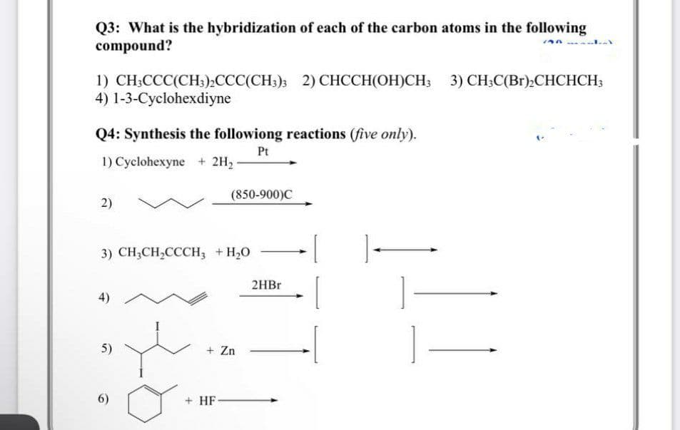Q3: What is the hybridization of each of the carbon atoms in the following
compound?
1) CH-ССС(СH),ССС(CH); 2) СНССH(ОH)СН, 3) СHC(Br):СНCHCH
4) 1-3-Cyclohexdiyne
3) CH;C(Br);CHCHCH;
Q4: Synthesis the followiong reactions (five only).
Pt
1) Cyclohexyne + 2H2-
(850-900)C
2)
3) CH3CH,CCCH; +H20
2HBR
4)
5)
+ Zn
6)
+ HF-

