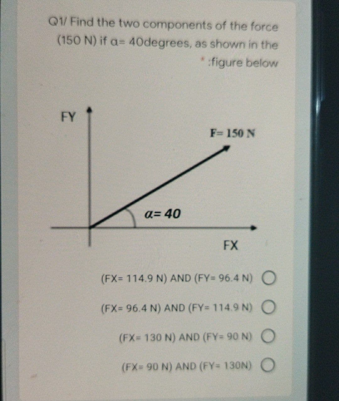 Q1/ Find the two components of the force
(150 N) if a= 40degrees, as shown in the
figure below
FY
F= 150 N
a= 40
FX
(FX= 114.9 N) AND (FY= 96.4 N) O
(FX= 96.4 N) AND (FY= 114.9 N) O
(FX= 130 N) AND (FY= 90 N) O
(FX= 90 N) AND (FY= 130N) O
