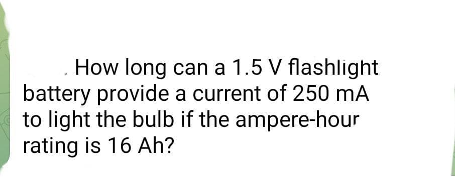 How long can a 1.5 V flashlight
battery provide a current of 250 mA
to light the bulb if the ampere-hour
rating is 16 Ah?
