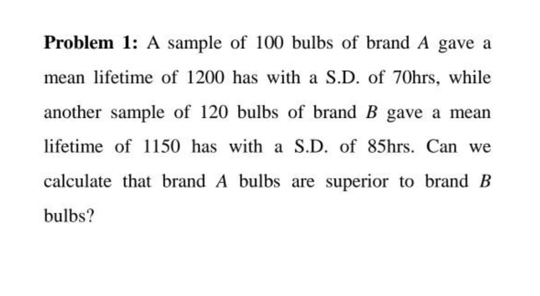 Problem 1: A sample of 100 bulbs of brand A gave a
mean lifetime of 1200 has with a S.D. of 70hrs, while
another sample of 120 bulbs of brand B gave a mean
lifetime of 1150 has with a S.D. of 85hrs. Can we
calculate that brand A bulbs are superior to brand B
bulbs?
