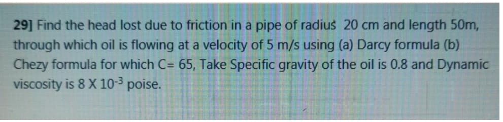 29] Find the head lost due to friction in a pipe of radius 20 cm and length 50m,
through which oil is flowing at a velocity of 5 m/s using (a) Darcy formula (b)
Chezy formula for which C= 65, Take Specific gravity of the oil is 0.8 and Dynamic
viscosity is 8 X 10-3 poise.
