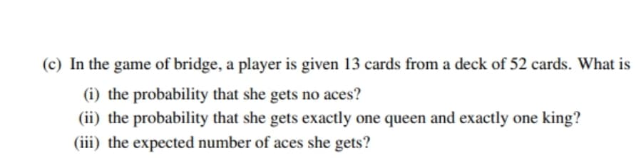 (c) In the game of bridge, a player is given 13 cards from a deck of 52 cards. What is
(i) the probability that she gets no aces?
(ii) the probability that she gets exactly one queen and exactly one king?
(iii) the expected number of aces she gets?
