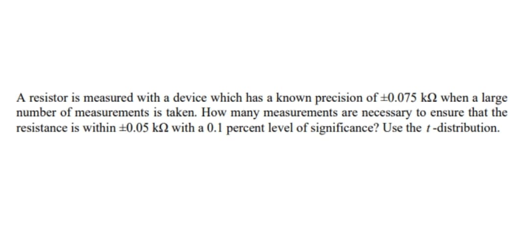 A resistor is measured with a device which has a known precision of ±0.075 k2 when a large
number of measurements is taken. How many measurements are necessary to ensure that the
resistance is within ±0.05 k2 with a 0.1l percent level of significance? Use the t -distribution.
