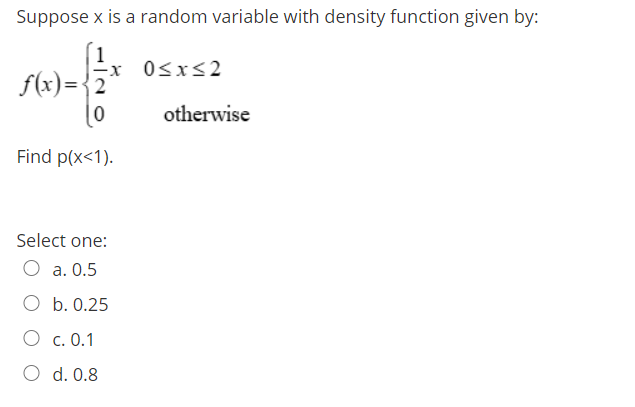 Suppose x is a random variable with density function given by:
-x 0<x<2
f(x)={2
otherwise
Find p(x<1).
Select one:
O a. 0.5
O b. 0.25
O c. 0.1
O d. 0.8
