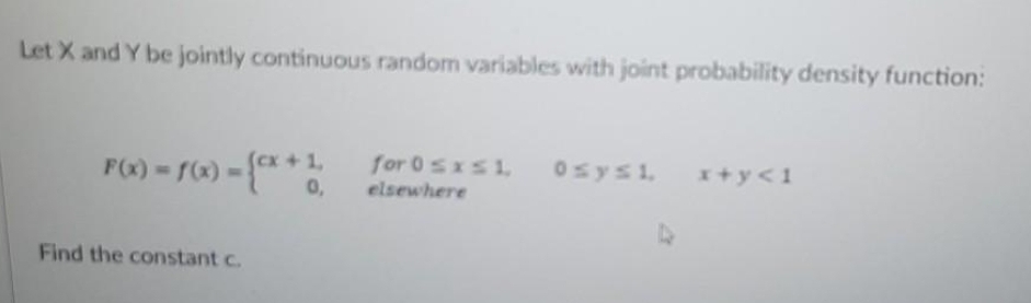Let X and Y be jointly continuous random variables with joint probability density function:
F(x) r) -{**
cx+1,
for 0 sxs1,
Osysi,
x+y<1
0,
elsewhere
Find the constant c.
