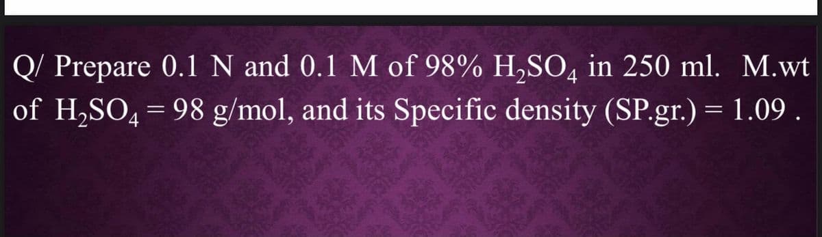Q/ Prepare 0.1 N and 0.1 M of 98% H,SO, in 250 ml. M.wt
of H,SO, = 98 g/mol, and its Specific density (SP.gr.) = 1.09 .
