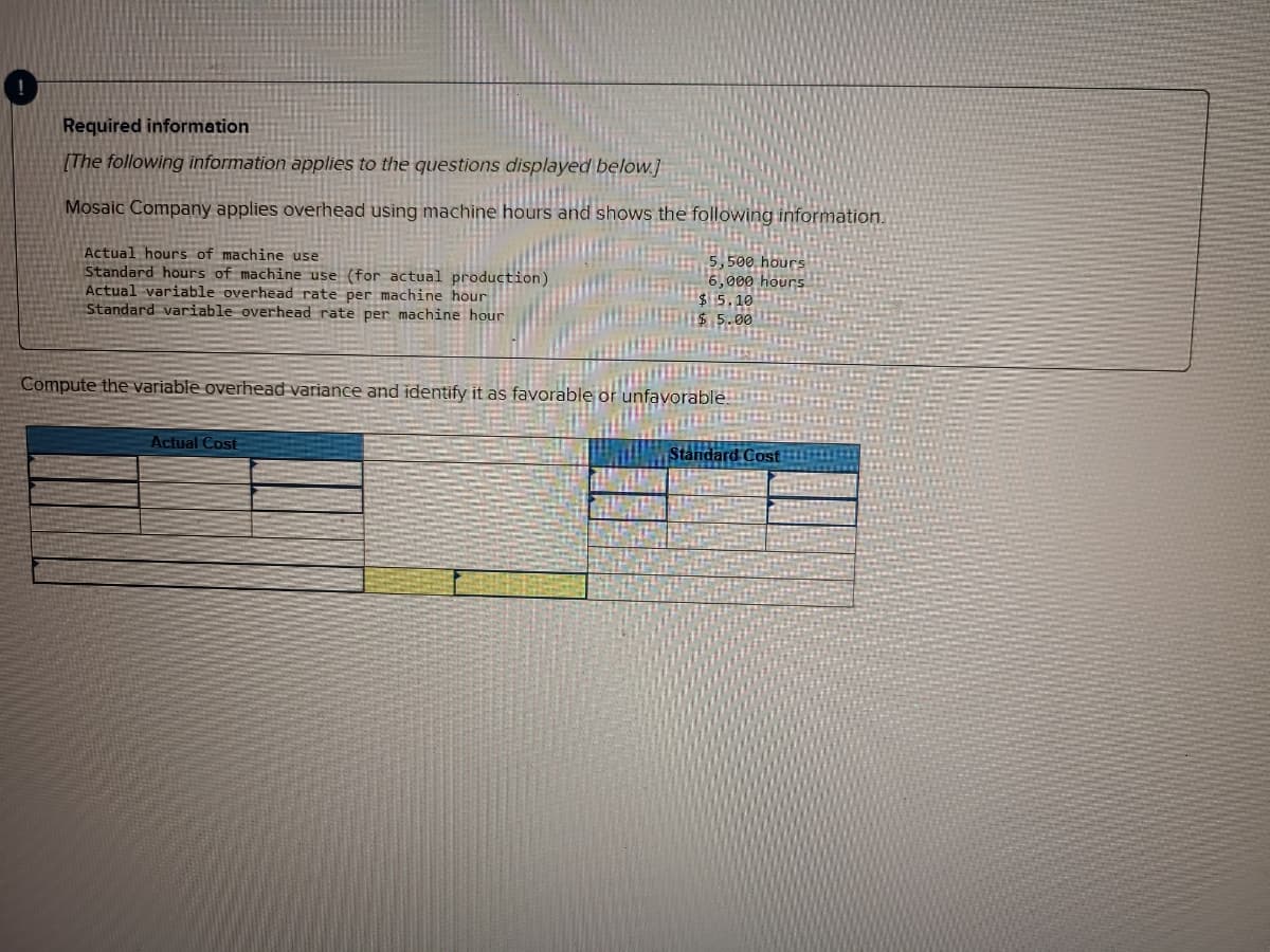 Required information
(The following information applies to the questions displayed below.]
Mosaic Company applies overhead using machine hours and shows the following information.
Actual hours of machine use
Standard hours of machine use (for actual production)
Actual variable overhead rate per machine hour
Standard variable overhead rate per machine hour
5,500 hours
6,000 hours
$5.10
Compute the variable overhead variance and identify it as favorable or unfavorable.
Actual Cost
Standard Cost
