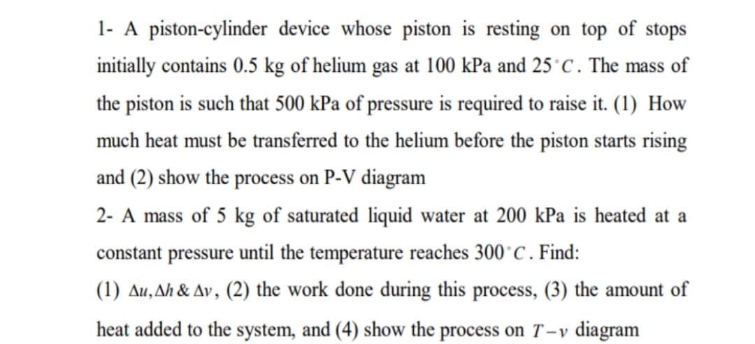 1- A piston-cylinder device whose piston is resting on top of stops
initially contains 0.5 kg of helium gas at 100 kPa and 25°C. The mass of
the piston is such that 500 kPa of pressure is required to raise it. (1) How
much heat must be transferred to the helium before the piston starts rising
and (2) show the process on P-V diagram
2- A mass of 5 kg of saturated liquid water at 200 kPa is heated at a
constant pressure until the temperature reaches 300°C. Find:
(1) Au,Ah & Av, (2) the work done during this process, (3) the amount of
heat added to the system, and (4) show the process on T - v diagram
