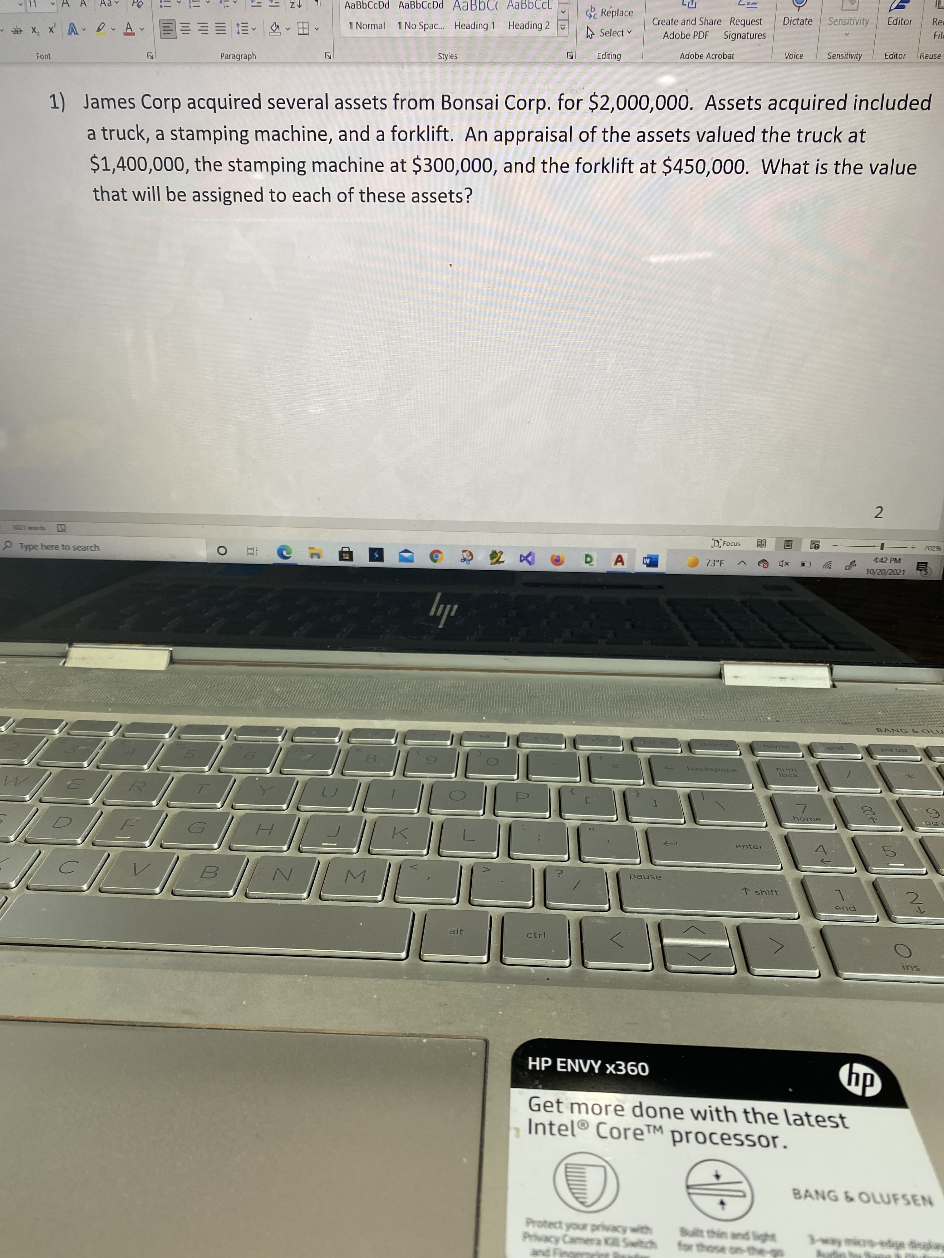 11
AaBbCcDd AaBbCcDd AaBbC AaBbCcL
Replace
Re
Dictate
Sensitivity
Editor
Create and Share Request
Signatures
File
1 Normal I No Spac.. Heading 1 Heading 2
A Select v
Adobe PDF
田,、三
Voice
Sensitivity
Editor
Reuse
Vx 'x ee
Adobe Acrobat
Styles
Paragraph
Font
1) James Corp acquired several assets from Bonsai Corp. for $2,000,000. Assets acquired included
a truck, a stamping machine, and a forklift. An appraisal of the assets valued the truck at
$1,400,000, the stamping machine at $300,000, and the forklift at $450,000. What is the value
that will be assigned to each of these assets?
2
2029%
1021 words
4:42 PM
Type here to search
M
73°F
10/20/2021
ily
delete
pua
dn 6d
backspace
num
lock
home
enter
1>
pause
↑ shift
end
alt
ctrl
SU
hp
HP ENVY x360
Get more done with the latest
Intel® Core™ processor.
BANG &OLUFSEN
Built thin and light
19V nok pa
Privacy Camera K Switch
and Finge

