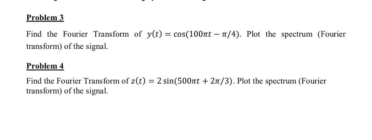 Problem 3
Find the Fourier Transform of y(t) = cos(100nt – 1/4). Plot the spectrum (Fourier
%3|
transform) of the signal.
Problem 4
Find the Fourier Transform of z(t) = 2 sin(500nt + 2n/3). Plot the spectrum (Fourier
transform) of the signal.
