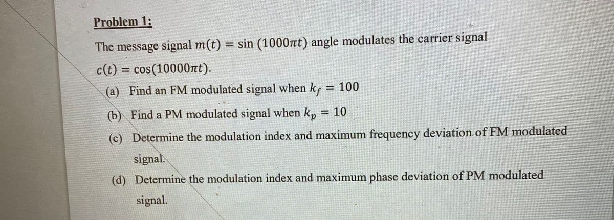 Problem 1:
The message signal m(t) = sin (1000nt) angle modulates the carrier signal
c(t) = cos(10000nt).
%3D
(a) Find an FM modulated signal when kf = 100
(b) Find a PM modulated signal when k,
= 10
(c) Determine the modulation index and maximum frequency deviation of FM modulated
signal.
(d) Determine the modulation index and maximum phase deviation of PM modulated
signal.
