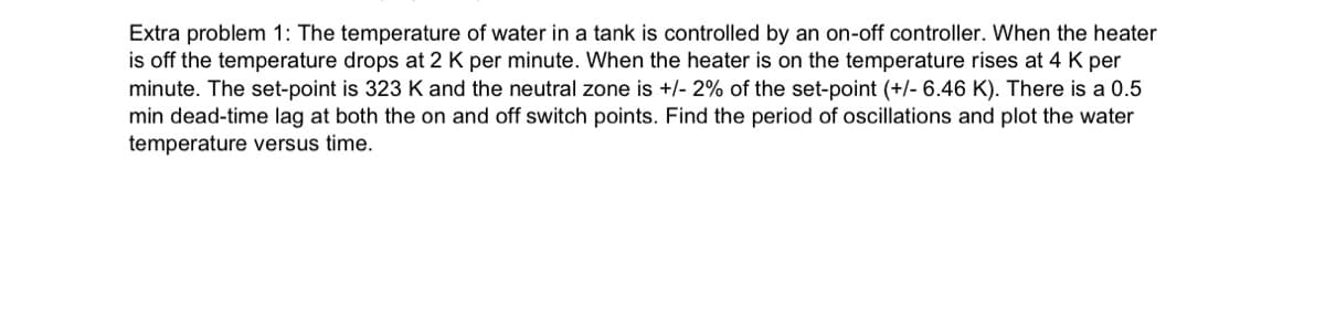 Extra problem 1: The temperature of water in a tank is controlled by an on-off controller. When the heater
is off the temperature drops at 2 K per minute. When the heater is on the temperature rises at 4 K per
minute. The set-point is 323 K and the neutral zone is +/- 2% of the set-point (+/- 6.46 K). There is a 0.5
min dead-time lag at both the on and off switch points. Find the period of oscillations and plot the water
temperature versus time.