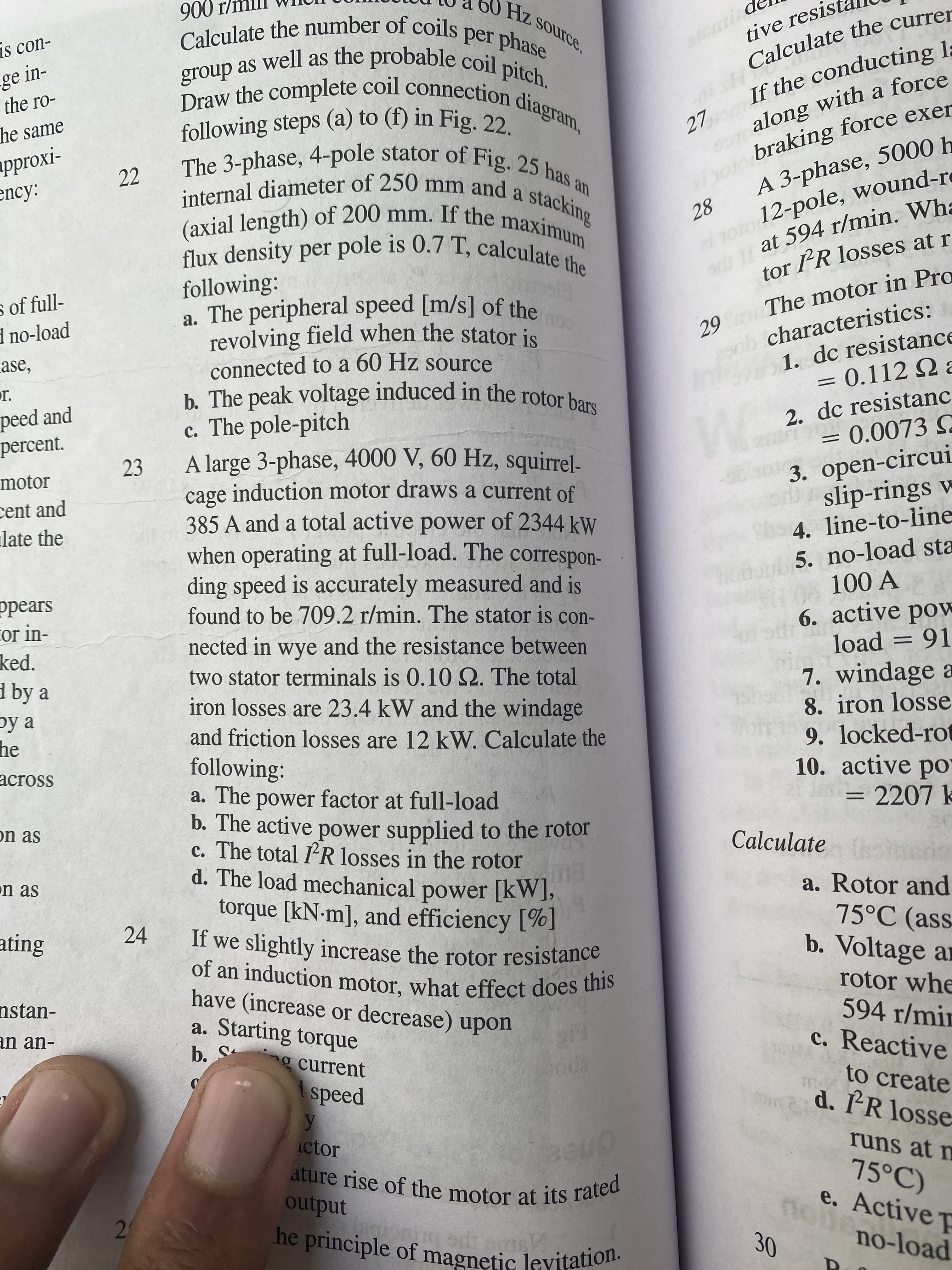 2)
a 11 at r/min. Wha
along a force
tive resis
Calculate the currer
as con-
ge in-
the ro-
Draw the complete coil connection
If the conducting l;
o braking force exer
A 3-phase, 5000 h
he same
27
-IXO..ddu
22
The 3-phase, 4-pole stator of Fig. 25 ho.
ency:
internal diameter of 250 mm and o
stacking
(OL 12
at 594 r/min. Wha
28
12-pole, wound-re
following:
a. The peripheral speed [m/s] of the
tor PR losses at r.
s of full-
d no-load
29m The motor in Pro
ob characteristics:
1. dc resistance
= 0.112 2 a
ase,
connected to a 60 Hz source
b. The peak voltage induced in the rotor bors
c. The pole-pitch
A large 3-phase, 4000 V, 60 Hz, squirrel-
cage induction motor draws a current of
385 A and a total active power of 2344 kW
when operating at full-load. The correspon-
ding speed is accurately measured and is
found to be 709.2 r/min. The stator is con-
peed and
percent.
2. dc resistanc
23
3. open-circui
slip-rings w
4. line-to-line
motor
cent and
late the
bub5. no-load sta
ppears
cor in-
6. active pow
load = 91
nected in wye and the resistance between
two stator terminals is 0.10Q. The total
iron losses are 23.4 kW and the windage
and friction losses are 12 kW. Calculate the
following:
a. The power factor at full-load
b. The active power supplied to the rotor
c. The total IR losses in the rotor
d. The load mechanical power [kW],
torque [kN-m], and efficiency [%]
ked.
d by a
7. windage a
8. iron losse
9. locked-rot
10. active po"
= 2207 k
by a
he
across
on as
Calculate edo
n as
a. Rotor and
75°C (ass
b. Voltage ar
ating
24
have (increase or decrease) upon
a. Starting torque
rotor whe
594 r/min
c. Reactive
nstan-
an an-
g current
to create
d. PR losse
speed
ictor
runs at m
onea
75°C)
e. Active Ț
output
he principle of magnetic levitation.
no-load
30
