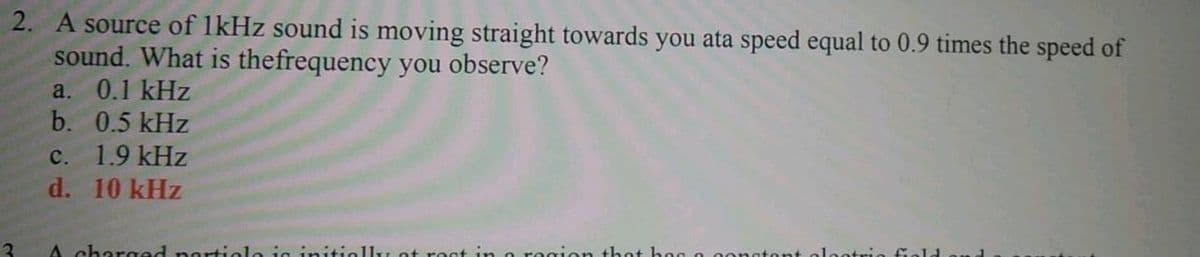 2. A source of 1kHz sound is moving straight towards you ata speed equal to 0.9 times the speed of
sound. What is thefrequency you observe?
a. 0.1 kHz
b. 0.5 kHz
c. 1.9 kHz
d. 10 kHz
3
A charged nortiole ig initi
rest in o region thet h og o ong
olootri
