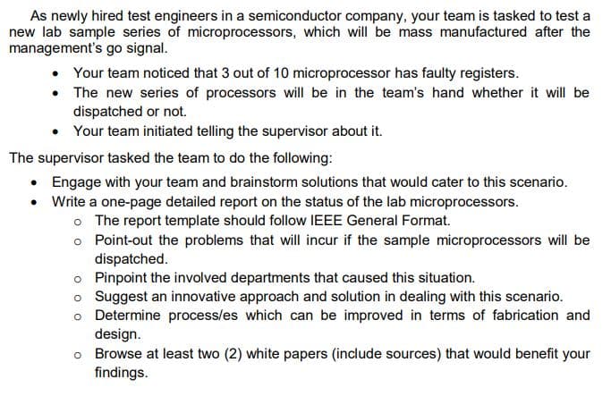 As newly hired test engineers in a semiconductor company, your team is tasked to test a
new lab sample series of microprocessors, which will be mass manufactured after the
management's go signal.
• Your team noticed that 3 out of 10 microprocessor has faulty registers.
• The new series of processors will be in the team's hand whether it will be
dispatched or not.
• Your team initiated telling the supervisor about it.
The supervisor tasked the team to do the following:
• Engage with your team and brainstorm solutions that would cater to this scenario.
• Write a one-page detailed report on the status of the lab microprocessors.
o The report template should follow IEEE General Format.
o Point-out the problems that will incur if the sample microprocessors will be
dispatched.
Pinpoint the involved departments that caused this situation.
o Suggest an innovative approach and solution in dealing with this scenario.
o Determine process/es which can be improved in terms of fabrication and
design.
o Browse at least two (2) white papers (include sources) that would benefit your
findings.

