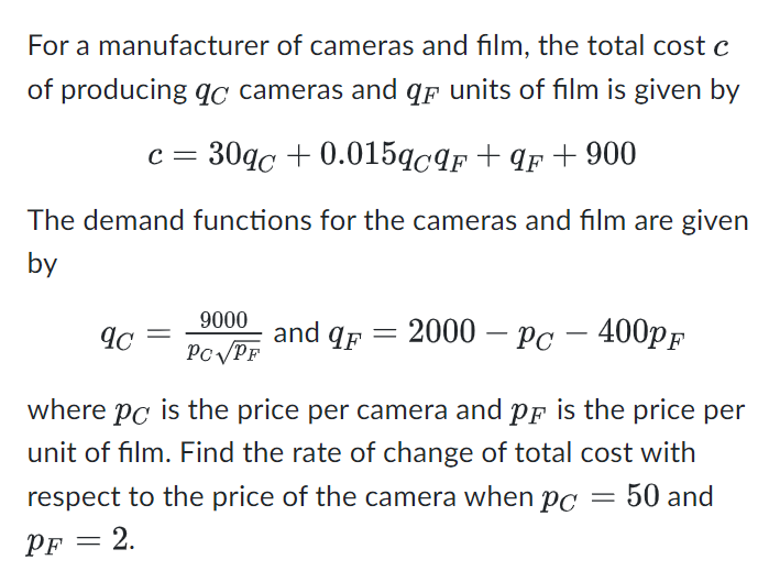 For a manufacturer of cameras and film, the total cost c
of producing qc cameras and q units of film is given by
c = 30qc +0.015qcqF+qF+900
The demand functions for the cameras and film are given
by
9c
=
9000 and af
F
PC√PF
=
2000 - PC-400PF
where pc is the price per camera and p is the price per
unit of film. Find the rate of change of total cost with
respect to the price of the camera when pc = 50 and
PF 2.