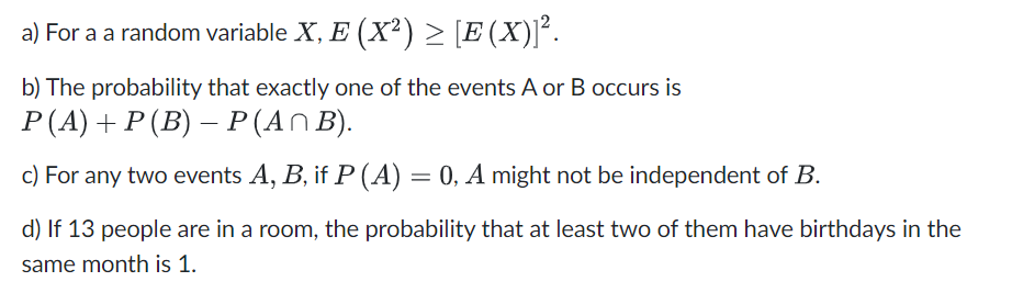 a)
For a a random variable X, E (X²) ≥ [E(X)]².
b) The probability that exactly one of the events A or B occurs is
P (A) + P (B) − P (A^ B).
-
c) For any two events A, B, if P (A) = 0, A might not be independent of B.
d) If 13 people are in a room, the probability that at least two of them have birthdays in the
same month is 1.