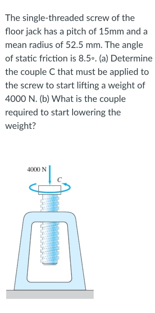 The single-threaded screw of the
floor jack has a pitch of 15mm and a
mean radius of 52.5 mm. The angle
of static friction is 8.5.. (a) Determine
the couple C that must be applied to
the screw to start lifting a weight of
4000 N. (b) What is the couple
required to start lowering the
weight?
4000 N
