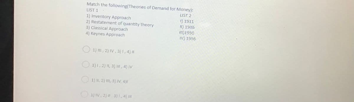 Match the following(Theories of Demand for Money):
LIST 1
LIST 2
1) Inventory Approach
2) Restatement of quantity theory
3) Classical Approach
4) Keynes Approach
1) 1911
I1) 1936
III)1950
IV) 1956
1) III , 2) IV , 3) I,4) I|
1) 1, 2) |I, 3) II , 4) IV
1) II, 2) III, 3) IV, 4)|
O 1) IV, 2) 1, 3)1, 4) |I|
