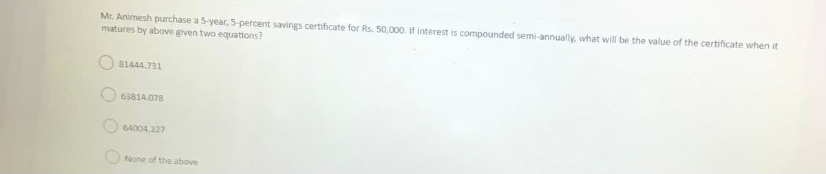 Mr. Animesh purchase a 5-year, 5-percent savings certificate for Rs. 50,000. If interest is compounded semi-annually, what will be the value of the certificate when it
matures by above given two equations?
81444.731
63814.078
64004.227
ONone of the above
