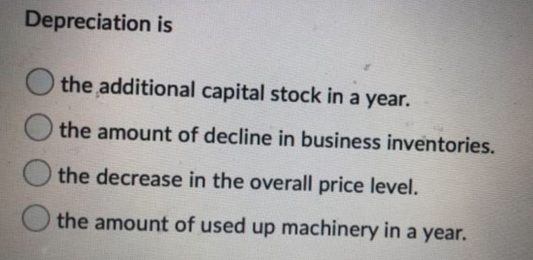 Depreciation is
the additional capital stock in a year.
the amount of decline in business inventories.
the decrease in the overall price level.
the amount of used up machinery in a year.
