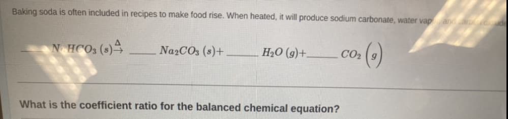 Baking soda is often included in recipes to make food rise. When heated, it will produce sodium carbonate, water vap, and carduude
NOHCO3 (8)4
Na2CO3 (s)+
H₂O (9)+.
What is the coefficient ratio for the balanced chemical equation?
>()
CO₂ 9