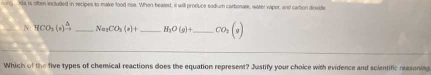 iking da is often included in recipes to make food rise. When heated, it will produce sodium carbonate, water vapor, and carbon dioxide.
·()
NOHCO₂ (s)4
Na₂CO3 (s)+
H₂O (9)+.
CO₂
Which of the five types of chemical reactions does the equation represent? Justify your choice with evidence and scientific reasoning.